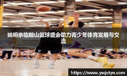 姚明亲临鞍山篮球盛会助力青少年体育发展与交流
