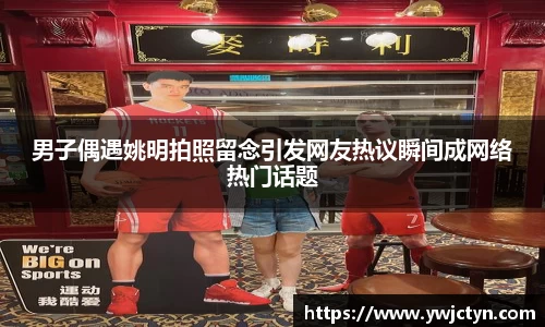 男子偶遇姚明拍照留念引发网友热议瞬间成网络热门话题