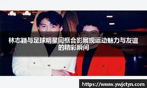 林志颖与足球明星同框合影展现运动魅力与友谊的精彩瞬间